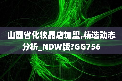 山西省化妆品店加盟,精选动态分析_NDW版?GG756