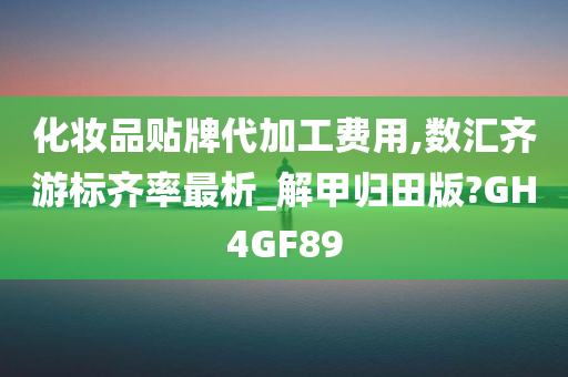 化妆品贴牌代加工费用,数汇齐游标齐率最析_解甲归田版?GH4GF89