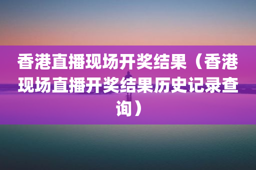 香港直播现场开奖结果（香港现场直播开奖结果历史记录查询）