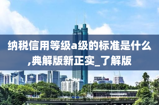 纳税信用等级a级的标准是什么,典解版新正实_了解版