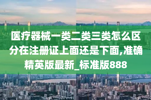 医疗器械一类二类三类怎么区分在注册证上面还是下面,准确精英版最新_标准版888