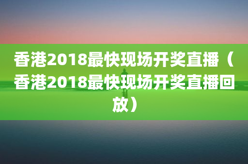 香港2018最快现场开奖直播（香港2018最快现场开奖直播回放）