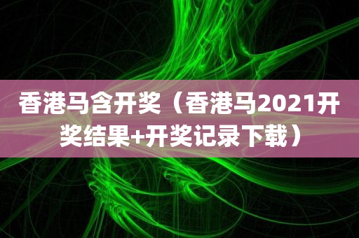 香港马含开奖（香港马2021开奖结果+开奖记录下载）