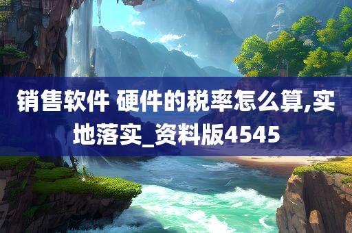 销售软件 硬件的税率怎么算,实地落实_资料版4545