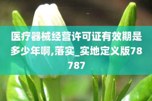 医疗器械经营许可证有效期是多少年啊,落实_实地定义版78787