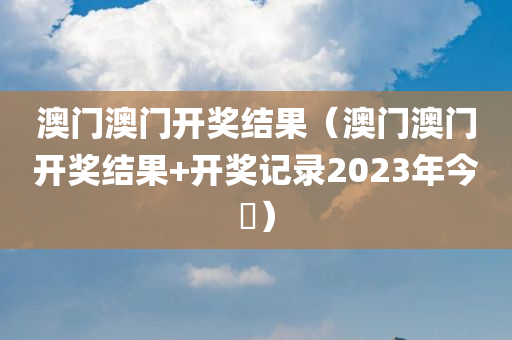 澳门澳门开奖结果（澳门澳门开奖结果+开奖记录2023年今睌）