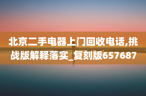 北京二手电器上门回收电话,挑战版解释落实_复刻版657687