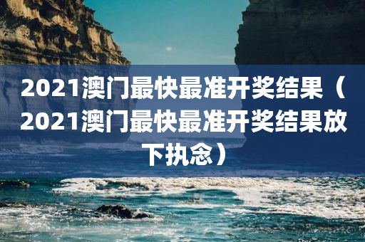 2021澳门最快最准开奖结果（2021澳门最快最准开奖结果放下执念）