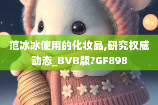 范冰冰使用的化妆品,研究权威动态_BVB版?GF898