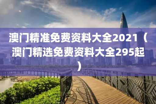 澳门精准免费资料大全2021（澳门精选免费资料大全295起）