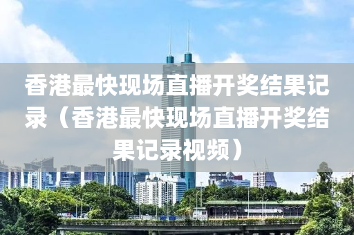 香港最快现场直播开奖结果记录（香港最快现场直播开奖结果记录视频）