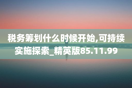 税务筹划什么时候开始,可持续实施探索_精英版85.11.99