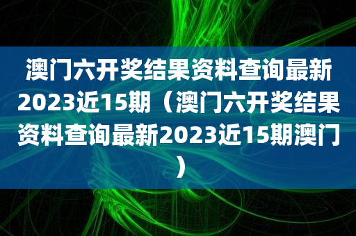 澳门六开奖结果资料查询最新2023近15期（澳门六开奖结果资料查询最新2023近15期澳门）