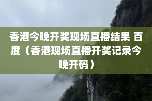 香港今晚开奖现场直播结果 百度（香港现场直播开奖记录今晚开码）