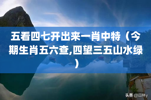 五看四七开出来一肖中特（今期生肖五六查,四望三五山水绿）