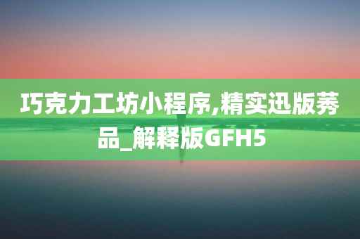 巧克力工坊小程序,精实迅版莠品_解释版GFH5