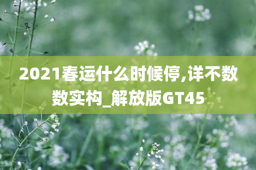 2021春运什么时候停,详不数数实构_解放版GT45