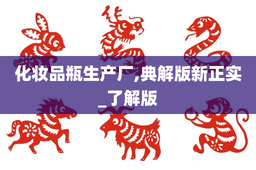 化妆品瓶生产厂,典解版新正实_了解版