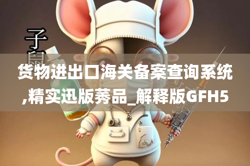 货物进出口海关备案查询系统,精实迅版莠品_解释版GFH5