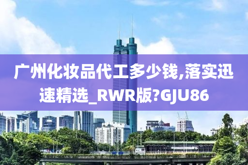 广州化妆品代工多少钱,落实迅速精选_RWR版?GJU86