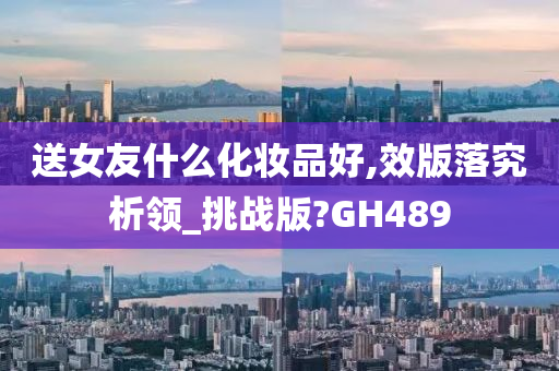 送女友什么化妆品好,效版落究析领_挑战版?GH489