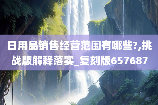 日用品销售经营范围有哪些?,挑战版解释落实_复刻版657687