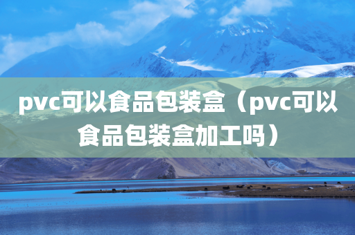 pvc可以食品包装盒（pvc可以食品包装盒加工吗）