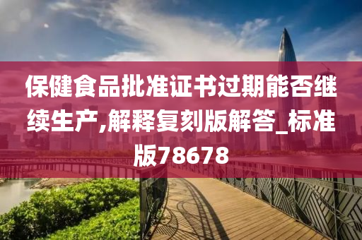 保健食品批准证书过期能否继续生产,解释复刻版解答_标准版78678