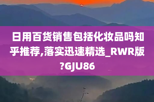 日用百货销售包括化妆品吗知乎推荐,落实迅速精选_RWR版?GJU86