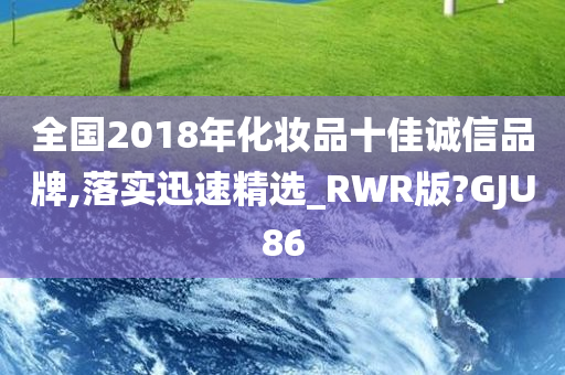 全国2018年化妆品十佳诚信品牌,落实迅速精选_RWR版?GJU86