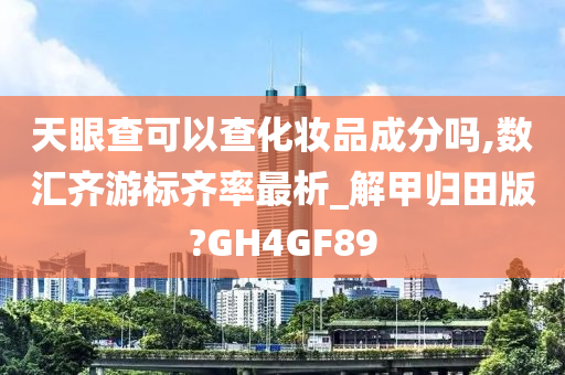 天眼查可以查化妆品成分吗,数汇齐游标齐率最析_解甲归田版?GH4GF89