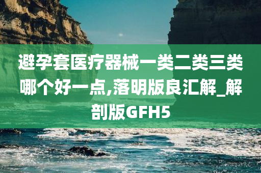 避孕套医疗器械一类二类三类哪个好一点,落明版良汇解_解剖版GFH5