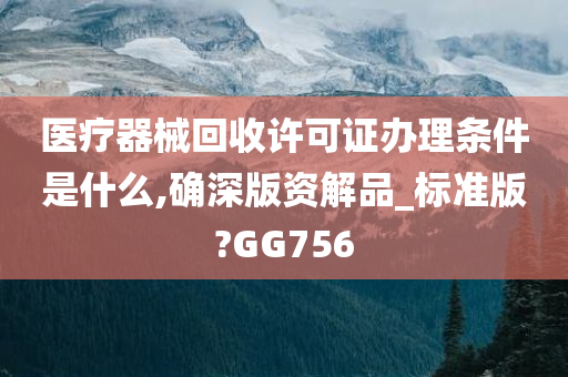 医疗器械回收许可证办理条件是什么,确深版资解品_标准版?GG756