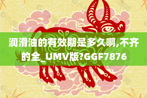 润滑油的有效期是多久啊,不齐的全_UMV版?GGF7876