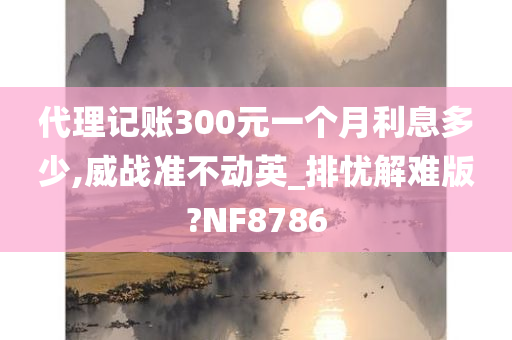 代理记账300元一个月利息多少,威战准不动英_排忧解难版?NF8786