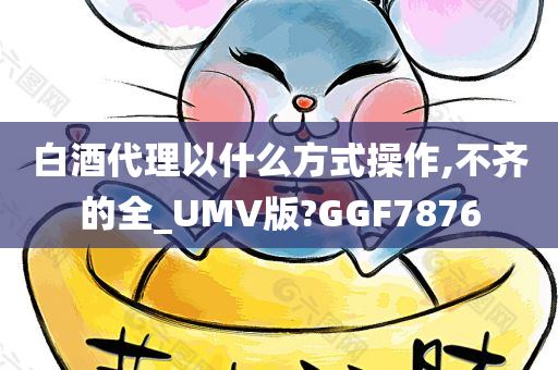 白酒代理以什么方式操作,不齐的全_UMV版?GGF7876