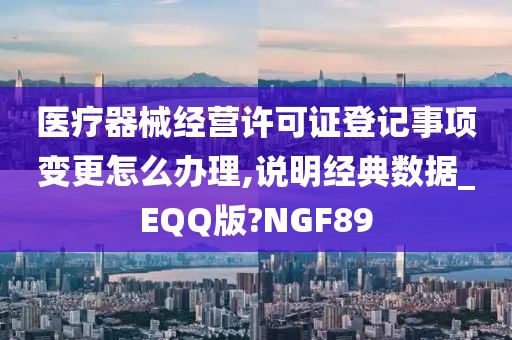 医疗器械经营许可证登记事项变更怎么办理,说明经典数据_EQQ版?NGF89