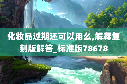 化妆品过期还可以用么,解释复刻版解答_标准版78678