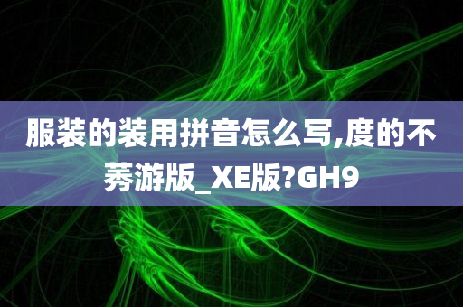 服装的装用拼音怎么写,度的不莠游版_XE版?GH9