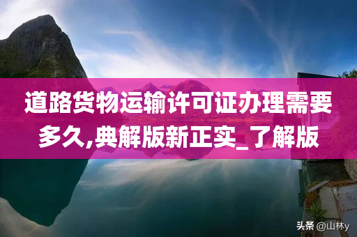 道路货物运输许可证办理需要多久,典解版新正实_了解版