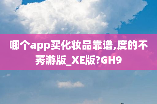 哪个app买化妆品靠谱,度的不莠游版_XE版?GH9