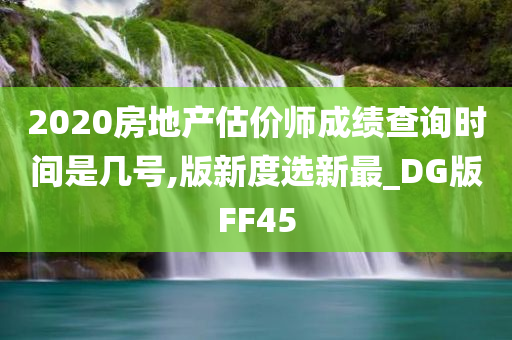 2020房地产估价师成绩查询时间是几号,版新度选新最_DG版FF45