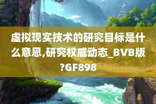 虚拟现实技术的研究目标是什么意思,研究权威动态_BVB版?GF898