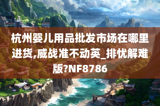 杭州婴儿用品批发市场在哪里进货,威战准不动英_排忧解难版?NF8786