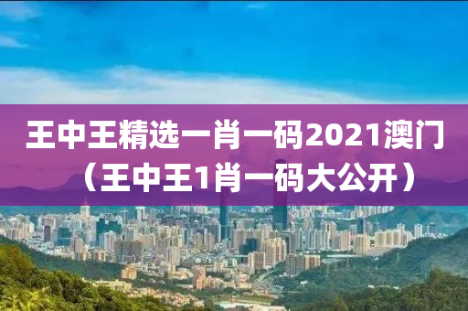 王中王精选一肖一码2021澳门（王中王1肖一码大公开）