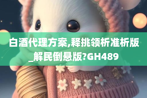 白酒代理方案,释挑领析准析版_解民倒悬版?GH489