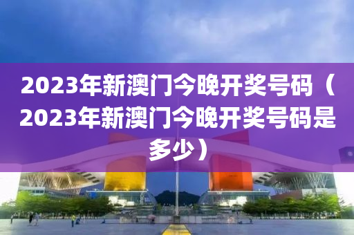 2023年新澳门今晚开奖号码（2023年新澳门今晚开奖号码是多少）