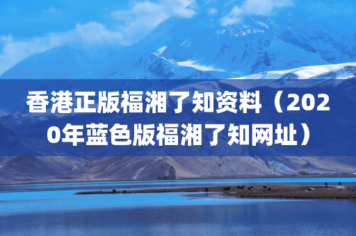 香港正版福湘了知资料（2020年蓝色版福湘了知网址）