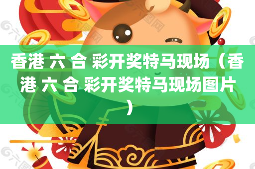 香港 六 合 彩开奖特马现场（香港 六 合 彩开奖特马现场图片）