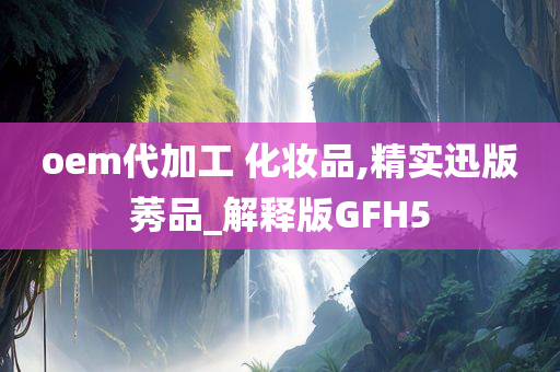 oem代加工 化妆品,精实迅版莠品_解释版GFH5